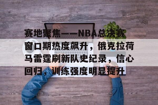 乐动体育官方网站-包含赛地聚焦——NBA总决赛窗口期热度飙升，俄克拉荷马雷霆刷新队史纪录，信心回归，训练强度明显提升的词条