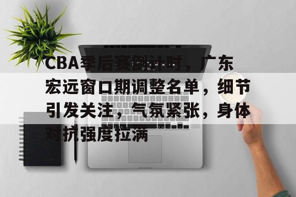 LD sports-关于CBA季后赛倒计时，广东宏远窗口期调整名单，细节引发关注，气氛紧张，身体对抗强度拉满的信息