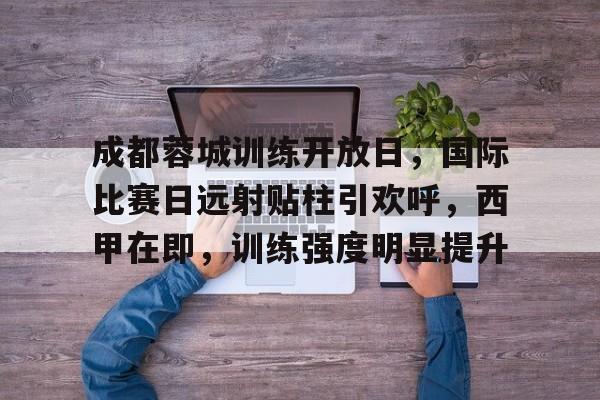 乐动官网-包含成都蓉城训练开放日，国际比赛日远射贴柱引欢呼，西甲在即，训练强度明显提升的词条