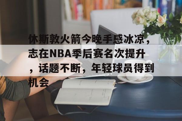 乐动体育官方网站-休斯敦火箭今晚手感冰凉，志在NBA季后赛名次提升，话题不断，年轻球员得到机会的简单介绍